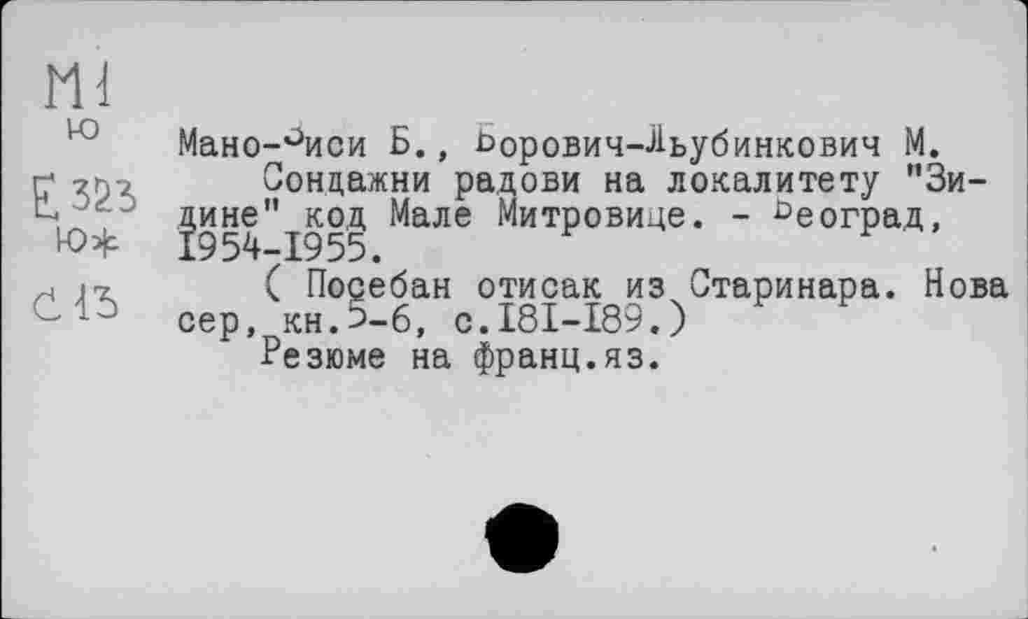 ﻿Ml
ю
ю#
Мано-°иси Б., Ьорович-Льубинкович М.
Сондажни радови на локалитету ”3и-дине” код Мале Митровице. - ъеоград, 1954-1955.
( Поребан отисак из Старинара. Нова сер, кн.Ь-6, с.181-189.)
Резюме на франц.яз.